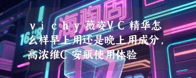 vichy薇姿VC精华怎么样早上用还是晚上用成分，高浓维C安瓶使用体验