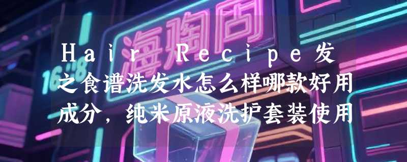 Hair Recipe发之食谱洗发水怎么样哪款好用成分，纯米原液洗护套装使用体验