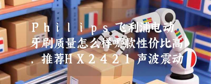 Philips飞利浦电动牙刷质量怎么样哪款性价比高，推荐HX2421声波震动款