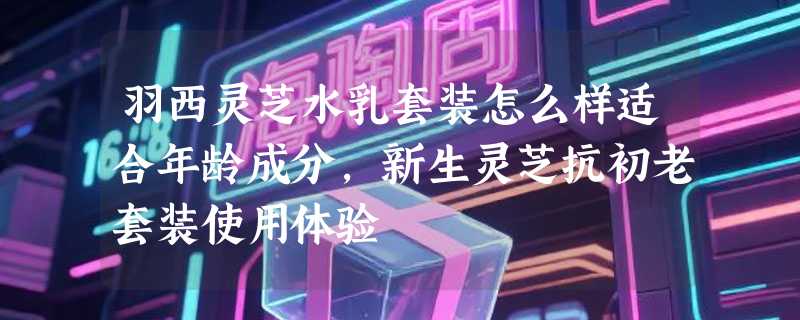 羽西灵芝水乳套装怎么样适合年龄成分，新生灵芝抗初老套装使用体验