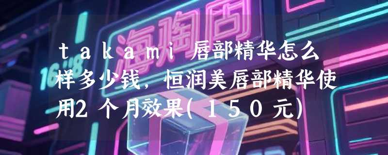 takami唇部精华怎么样多少钱，恒润美唇部精华使用2个月效果(150元)