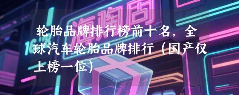 轮胎品牌排行榜前十名，全球汽车轮胎品牌排行（国产仅上榜一位）