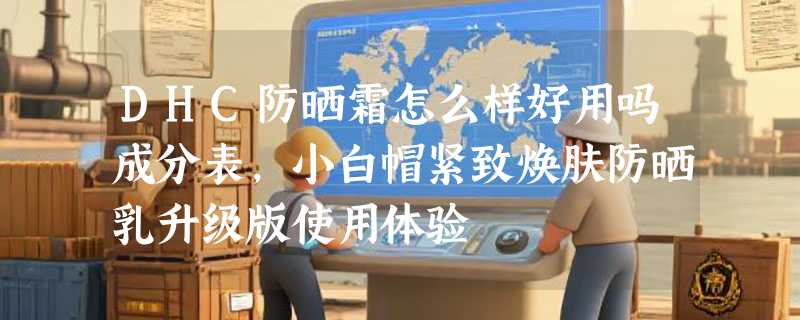 DHC防晒霜怎么样好用吗成分表，小白帽紧致焕肤防晒乳升级版使用体验