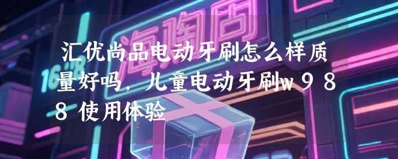 汇优尚品电动牙刷怎么样质量好吗，儿童电动牙刷w988使用体验
