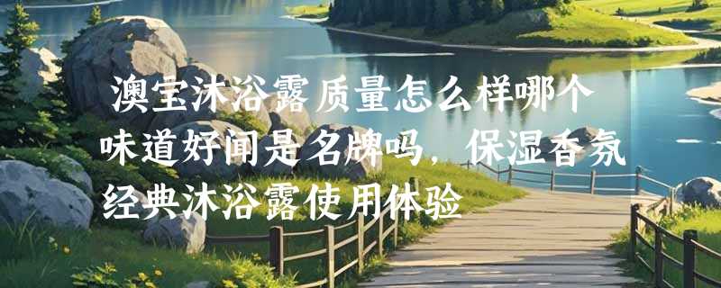 澳宝沐浴露质量怎么样哪个味道好闻是名牌吗，保湿香氛经典沐浴露使用体验