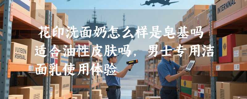 花印洗面奶怎么样是皂基吗适合油性皮肤吗，男士专用洁面乳使用体验