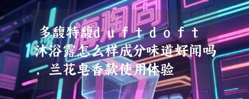多馥特馥duftdoft沐浴露怎么样成分味道好闻吗，兰花皂香款使用体验