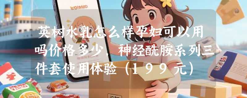 英树水乳怎么样孕妇可以用吗价格多少，神经酰胺系列三件套使用体验（199元）