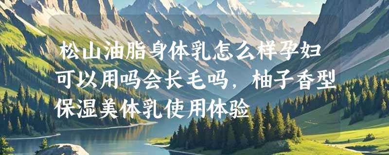 松山油脂身体乳怎么样孕妇可以用吗会长毛吗，柚子香型保湿美体乳使用体验