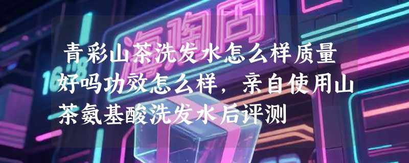 青彩山茶洗发水怎么样质量好吗功效怎么样，亲自使用山茶氨基酸洗发水后评测