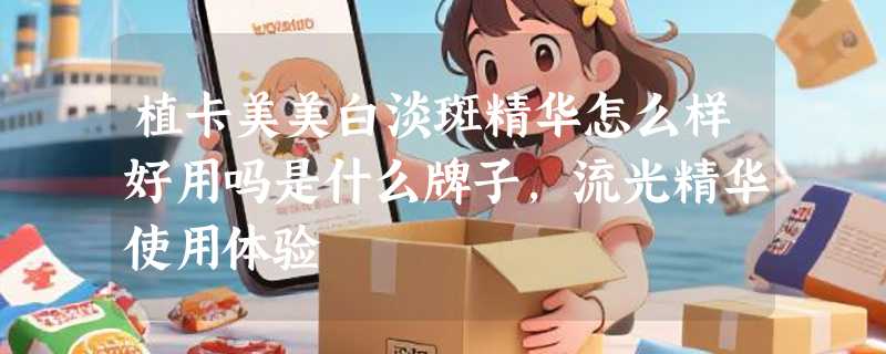 植卡美美白淡斑精华怎么样好用吗是什么牌子，流光精华使用体验