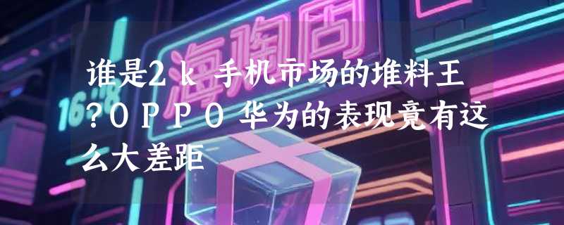 谁是2k手机市场的堆料王？OPPO华为的表现竟有这么大差距
