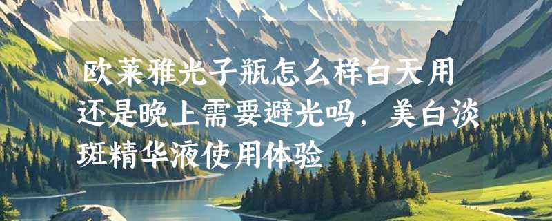 欧莱雅光子瓶怎么样白天用还是晚上需要避光吗，美白淡斑精华液使用体验