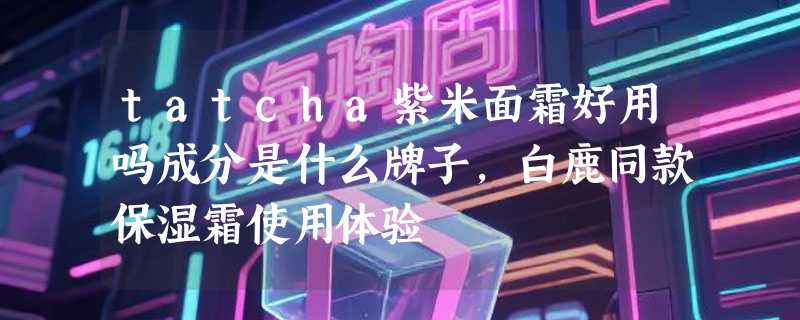 tatcha紫米面霜好用吗成分是什么牌子，白鹿同款保湿霜使用体验