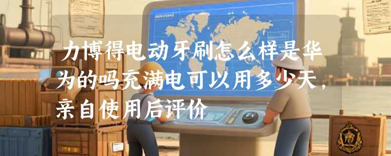力博得电动牙刷怎么样是华为的吗充满电可以用多少天，亲自使用后评价