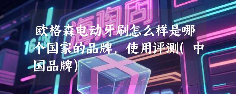 欧格森电动牙刷怎么样是哪个国家的品牌，使用评测(中国品牌)