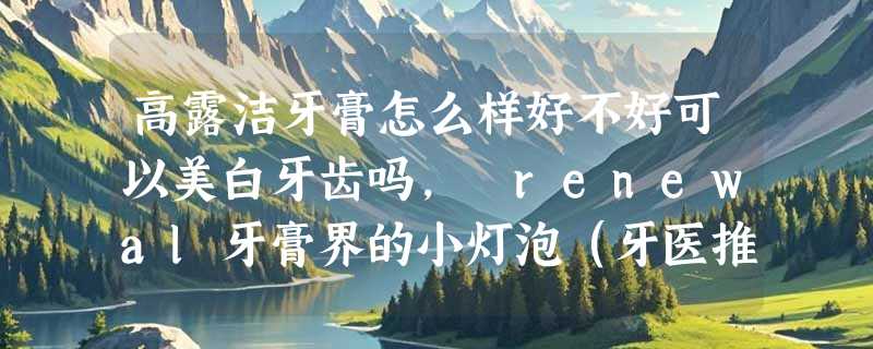 高露洁牙膏怎么样好不好可以美白牙齿吗， renewal牙膏界的小灯泡（牙医推荐）