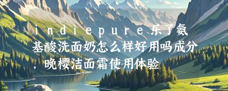 indiepure乐了氨基酸洗面奶怎么样好用吗成分，晚樱洁面霜使用体验
