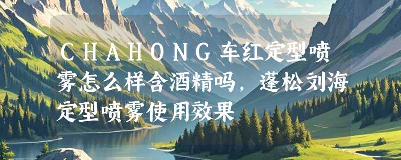 CHAHONG车红定型喷雾怎么样含酒精吗，蓬松刘海定型喷雾使用效果