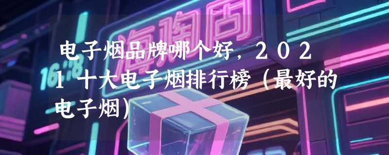 电子烟品牌哪个好，2021十大电子烟排行榜（最好的电子烟）