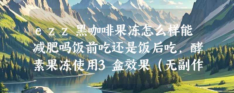 ezz黑咖啡果冻怎么样能减肥吗饭前吃还是饭后吃，酵素果冻使用3盒效果（无副作用）