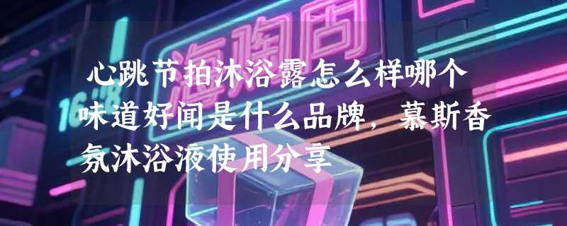 心跳节拍沐浴露怎么样哪个味道好闻是什么品牌，慕斯香氛沐浴液使用分享