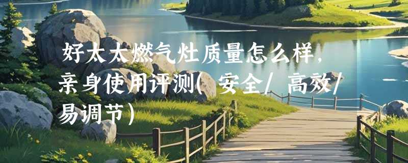 好太太燃气灶质量怎么样，亲身使用评测(安全/高效/易调节)