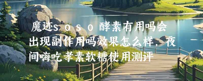 魔迹soso酵素有用吗会出现副作用吗效果怎么样，夜间嗨吃孝素软糖使用测评