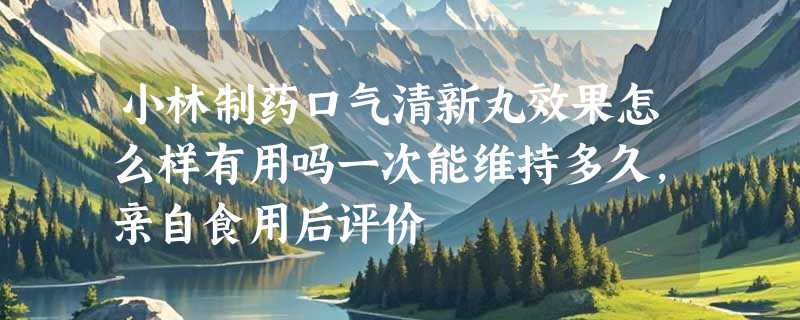 小林制药口气清新丸效果怎么样有用吗一次能维持多久，亲自食用后评价