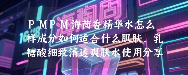 PMPM海茴香精华水怎么样成分如何适合什么肌肤，乳糖酸细致清透爽肤水使用分享