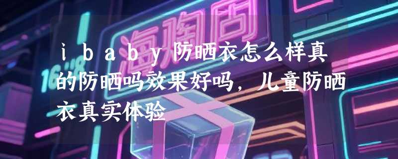 ibaby防晒衣怎么样真的防晒吗效果好吗，儿童防晒衣真实体验