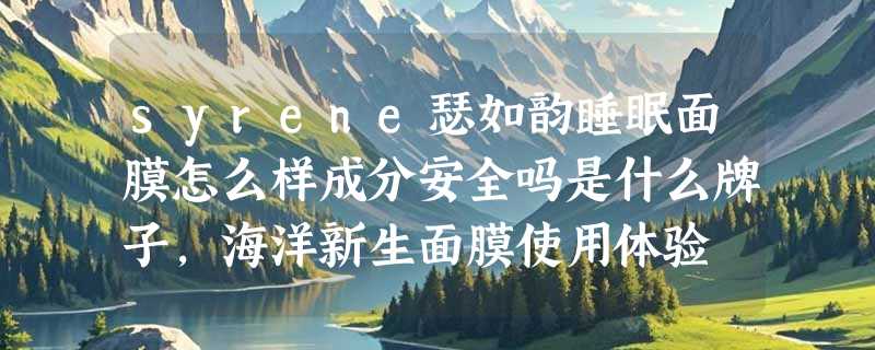syrene瑟如韵睡眠面膜怎么样成分安全吗是什么牌子，海洋新生面膜使用体验