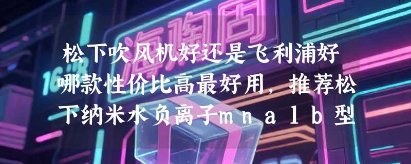 松下吹风机好还是飞利浦好哪款性价比高最好用，推荐松下纳米水负离子mna1b型号
