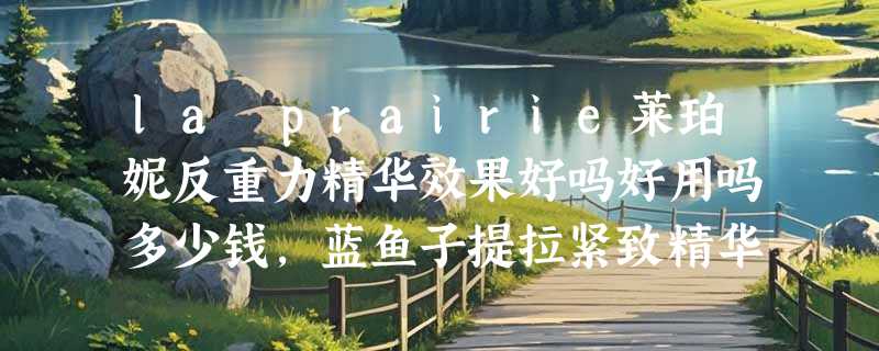la prairie莱珀妮反重力精华效果好吗好用吗多少钱，蓝鱼子提拉紧致精华液使用体验