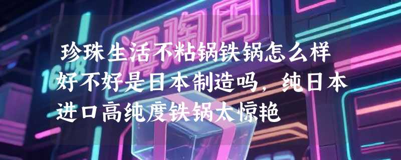 珍珠生活不粘锅铁锅怎么样好不好是日本制造吗，纯日本进口高纯度铁锅太惊艳
