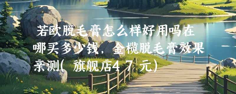 若欧脱毛膏怎么样好用吗在哪买多少钱，金榄脱毛膏效果亲测(旗舰店47元)