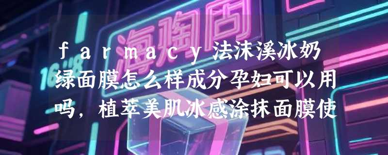 farmacy法沫溪冰奶绿面膜怎么样成分孕妇可以用吗，植萃美肌冰感涂抹面膜使用体验