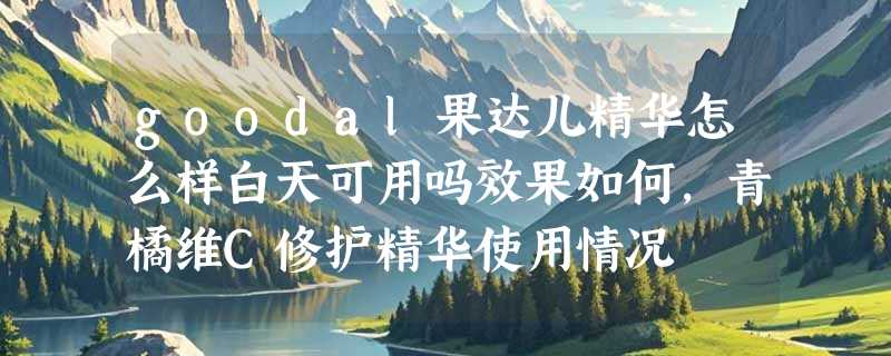 goodal果达儿精华怎么样白天可用吗效果如何，青橘维C修护精华使用情况
