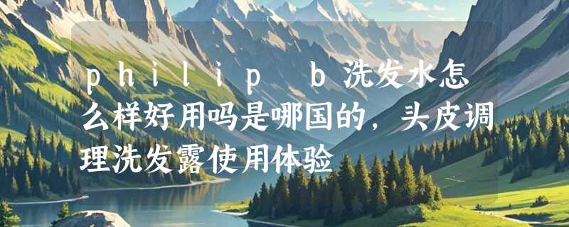 philip b洗发水怎么样好用吗是哪国的，头皮调理洗发露使用体验