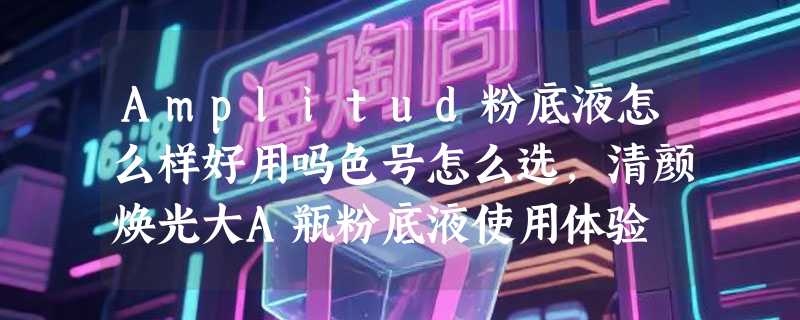 Amplitud粉底液怎么样好用吗色号怎么选，清颜焕光大A瓶粉底液使用体验