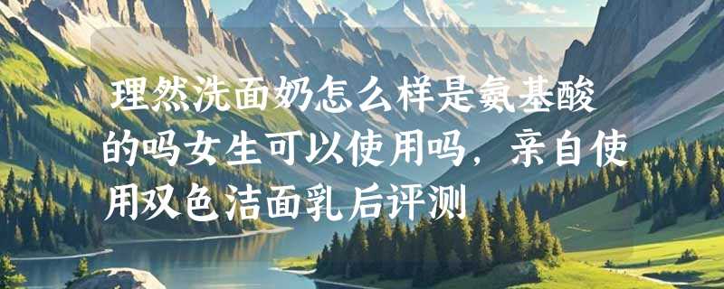 理然洗面奶怎么样是氨基酸的吗女生可以使用吗，亲自使用双色洁面乳后评测