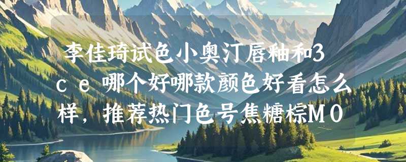 李佳琦试色小奥汀唇釉和3ce哪个好哪款颜色好看怎么样，推荐热门色号焦糖棕M007