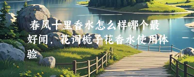 春风十里香水怎么样哪个最好闻，花词栀子花香水使用体验