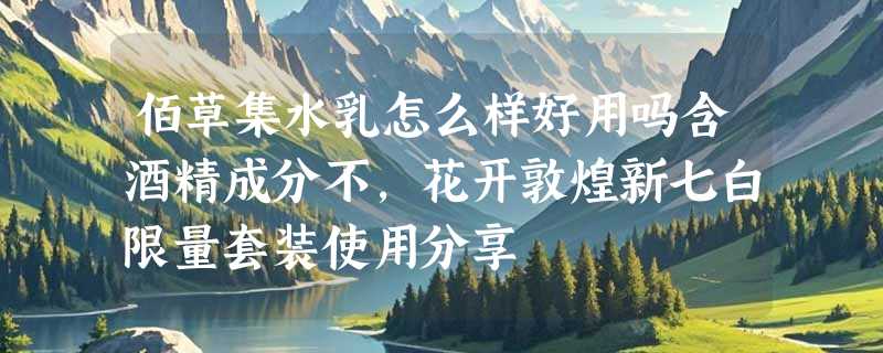 佰草集水乳怎么样好用吗含酒精成分不，花开敦煌新七白限量套装使用分享