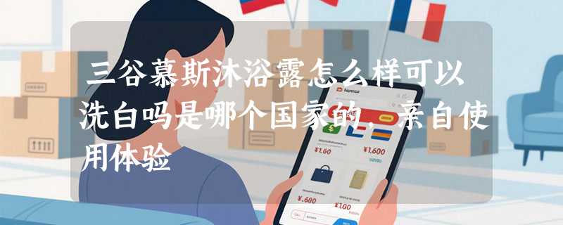 三谷慕斯沐浴露怎么样可以洗白吗是哪个国家的，亲自使用体验