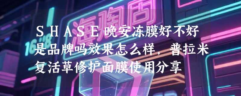 SHASE晚安冻膜好不好是品牌吗效果怎么样，普拉米复活草修护面膜使用分享