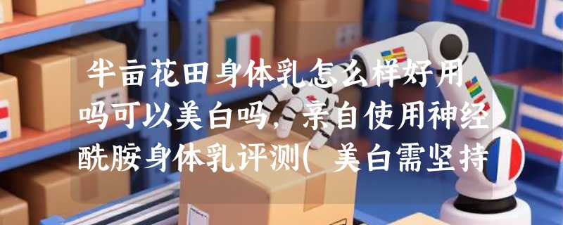半亩花田身体乳怎么样好用吗可以美白吗，亲自使用神经酰胺身体乳评测(美白需坚持使用)