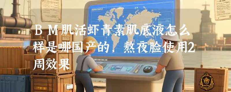 BM肌活虾青素肌底液怎么样是哪国产的，熬夜脸使用2周效果