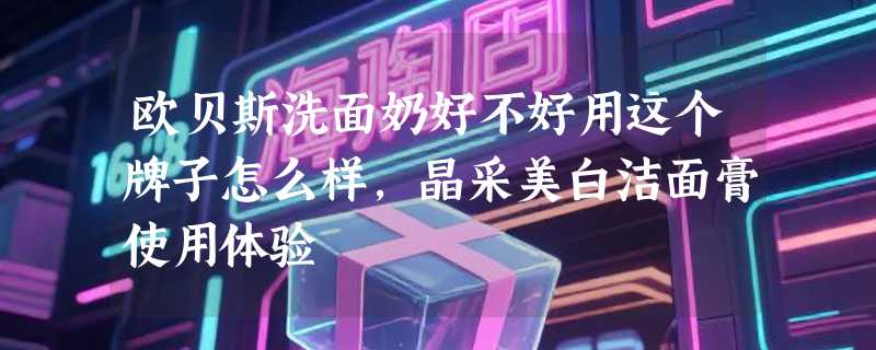欧贝斯洗面奶好不好用这个牌子怎么样，晶采美白洁面膏使用体验