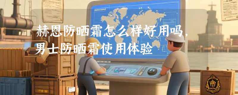 赫恩防晒霜怎么样好用吗，男士防晒霜使用体验